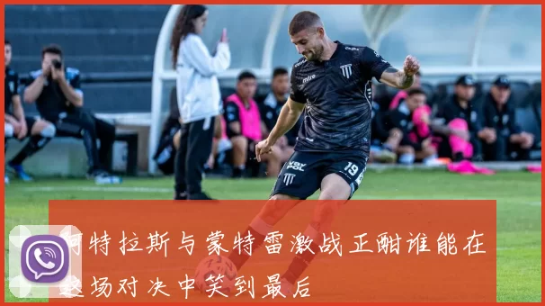 阿特拉斯与蒙特雷激战正酣谁能在这场对决中笑到最后