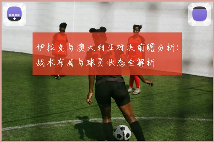 伊拉克与澳大利亚对决前瞻分析：战术布局与球员状态全解析