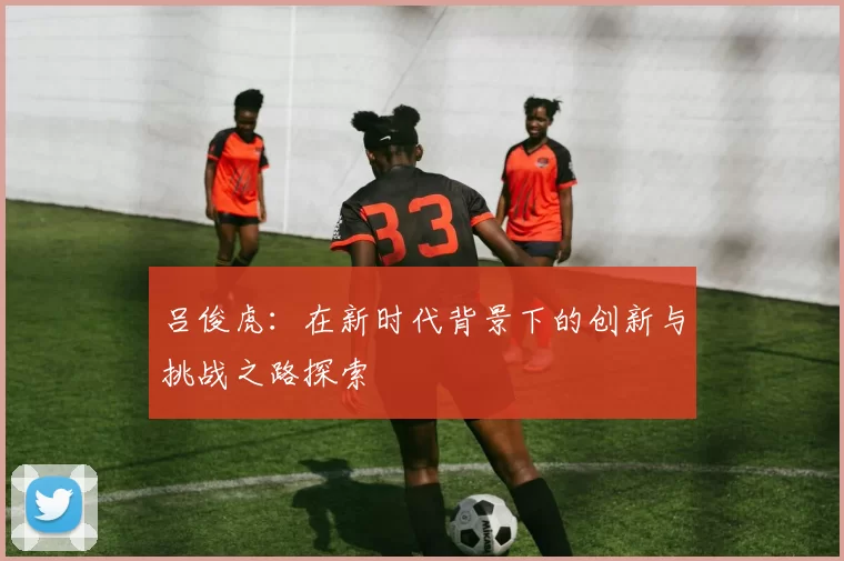 吕俊虎：在新时代背景下的创新与挑战之路探索