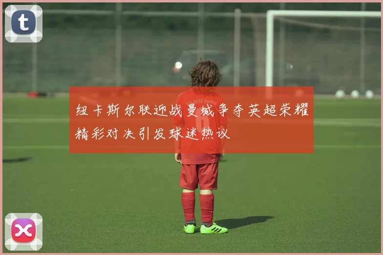纽卡斯尔联迎战曼城争夺英超荣耀精彩对决引发球迷热议