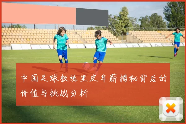 中国足球教练里皮年薪揭秘背后的价值与挑战分析