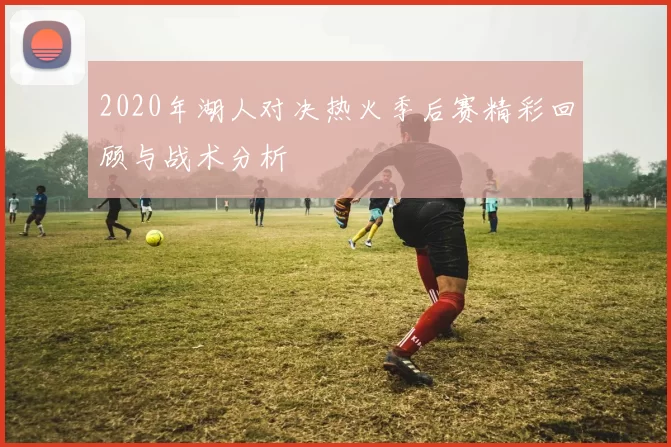 2020年湖人对决热火季后赛精彩回顾与战术分析