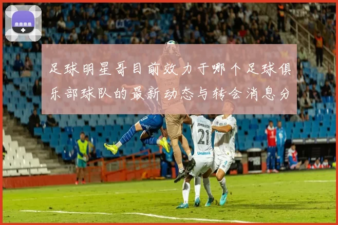 足球明星哥目前效力于哪个足球俱乐部球队的最新动态与转会消息分析